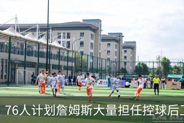 76人计划詹姆斯大量担任控球后卫 完全掌控进攻体系